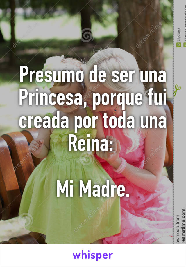 Presumo de ser una Princesa, porque fui creada por toda una Reina: 

Mi Madre.