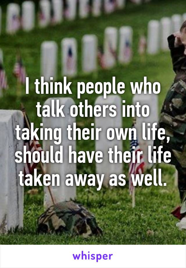 I think people who talk others into taking their own life, should have their life taken away as well.