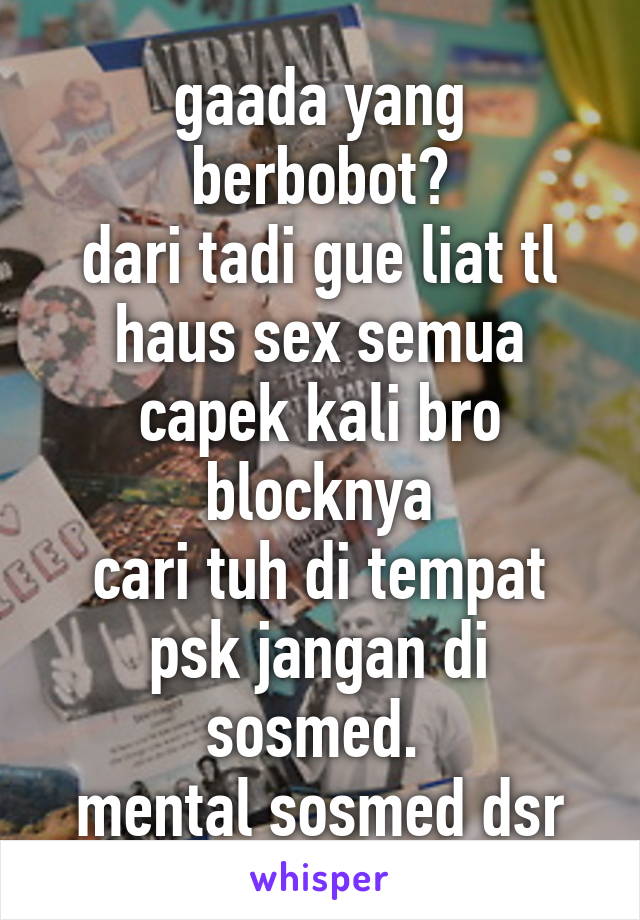 gaada yang berbobot?
dari tadi gue liat tl haus sex semua capek kali bro blocknya
cari tuh di tempat psk jangan di sosmed. 
mental sosmed dsr