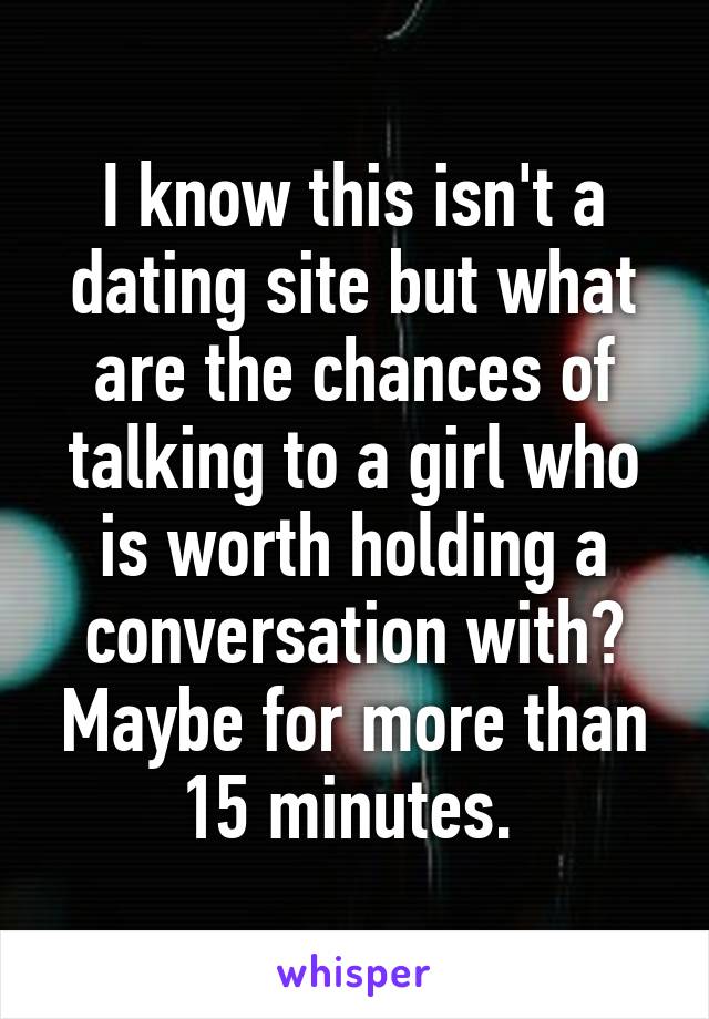 I know this isn't a dating site but what are the chances of talking to a girl who is worth holding a conversation with? Maybe for more than 15 minutes. 