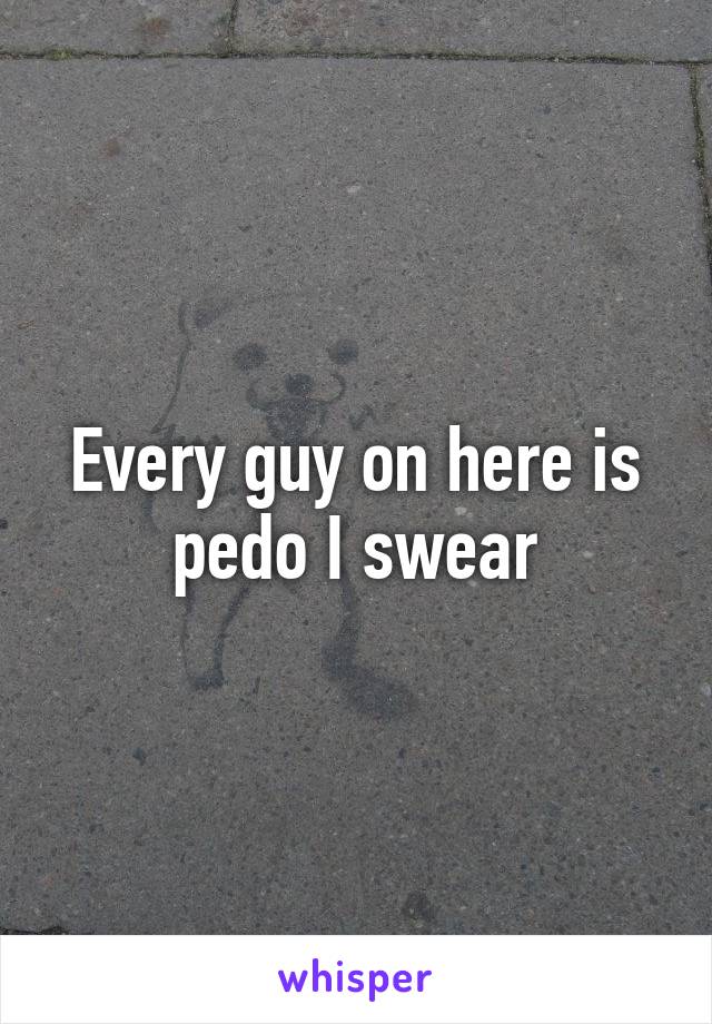 Every guy on here is pedo I swear