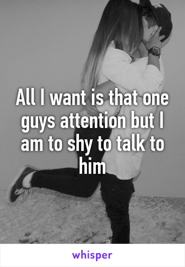 All I want is that one guys attention but I am to shy to talk to him