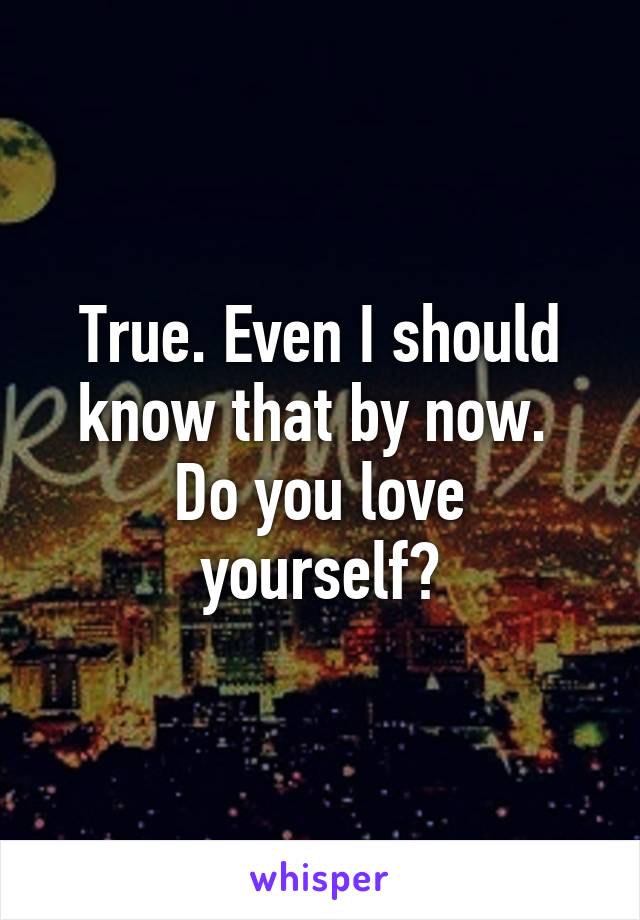 True. Even I should know that by now. 
Do you love yourself?