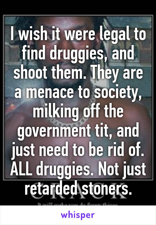 I wish it were legal to find druggies, and shoot them. They are a menace to society, milking off the government tit, and just need to be rid of. ALL druggies. Not just retarded stoners.