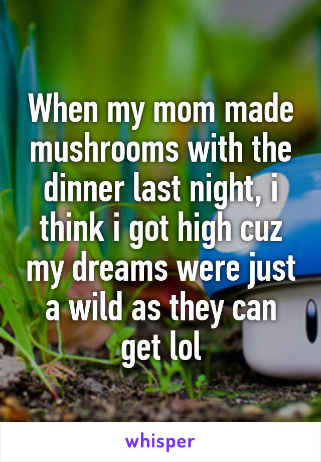 When my mom made mushrooms with the dinner last night, i think i got high cuz my dreams were just a wild as they can get lol