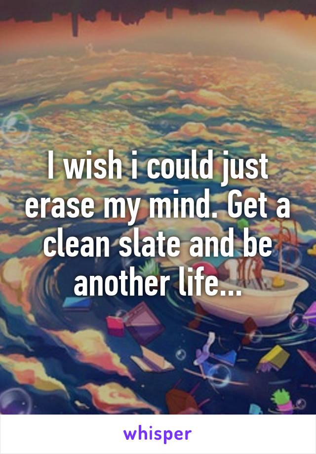 I wish i could just erase my mind. Get a clean slate and be another life...