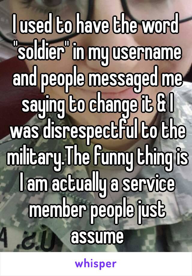 I used to have the word "soldier" in my username and people messaged me saying to change it & I was disrespectful to the military.The funny thing is I am actually a service member people just assume