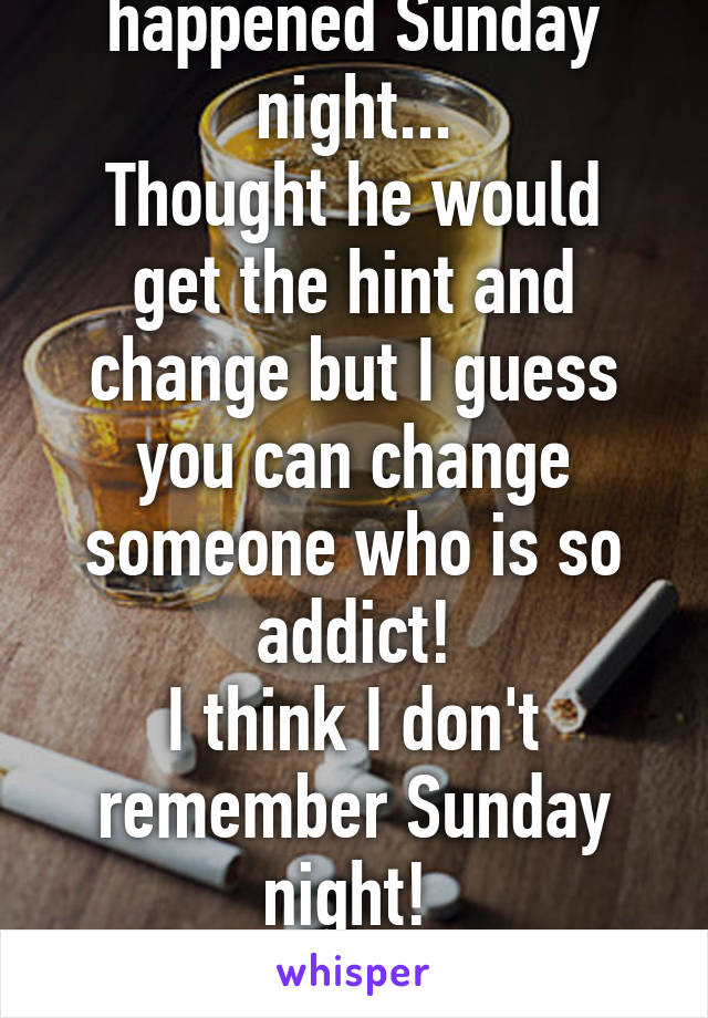 After everything that happened Sunday night...
Thought he would get the hint and change but I guess you can change someone who is so addict!
I think I don't remember Sunday night! 
Time for a wake up call! 