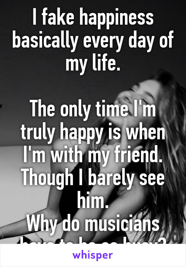 I fake happiness basically every day of my life.

The only time I'm truly happy is when I'm with my friend. Though I barely see him.
Why do musicians have to be so busy?