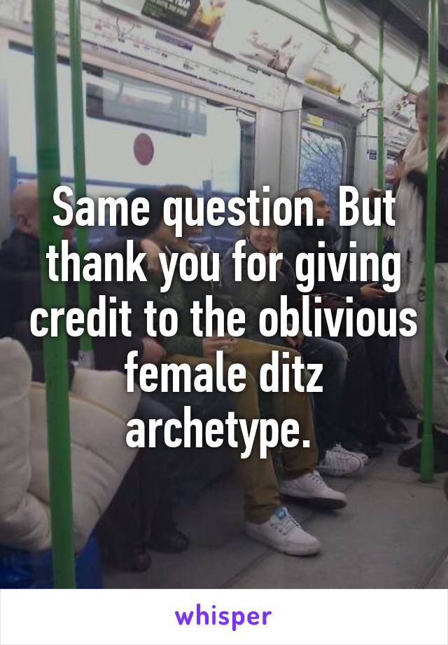 Same question. But thank you for giving credit to the oblivious female ditz archetype. 