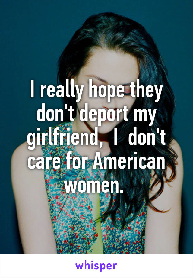 I really hope they don't deport my girlfriend,  I  don't care for American women. 