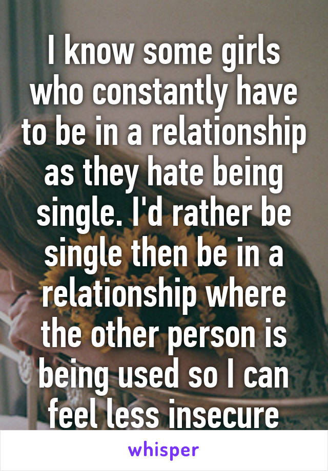 I know some girls who constantly have to be in a relationship as they hate being single. I'd rather be single then be in a relationship where the other person is being used so I can feel less insecure