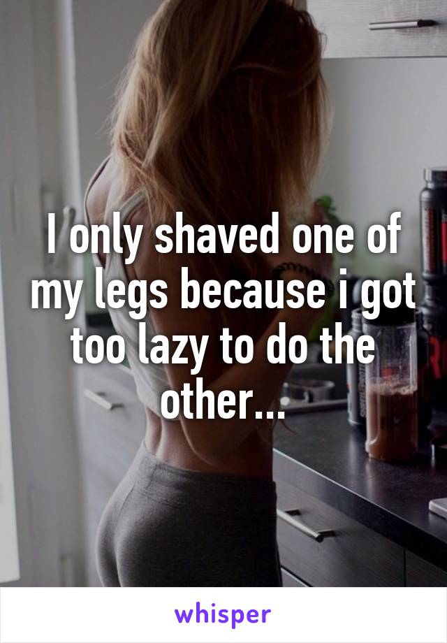 I only shaved one of my legs because i got too lazy to do the other...