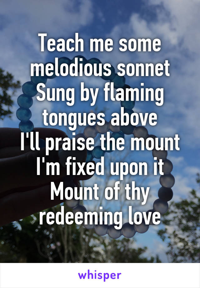 Teach me some melodious sonnet
Sung by flaming tongues above
I'll praise the mount I'm fixed upon it
Mount of thy redeeming love
