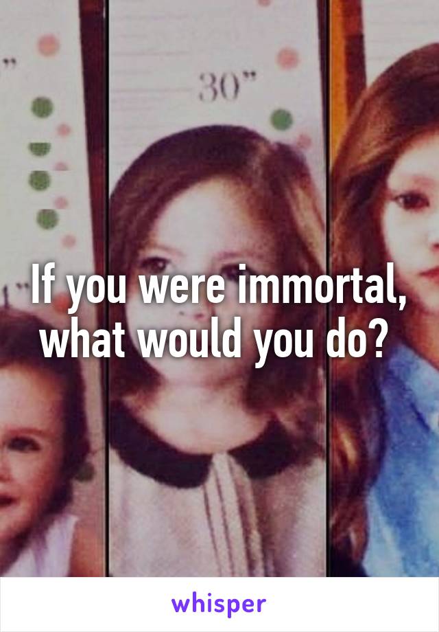 If you were immortal, what would you do? 