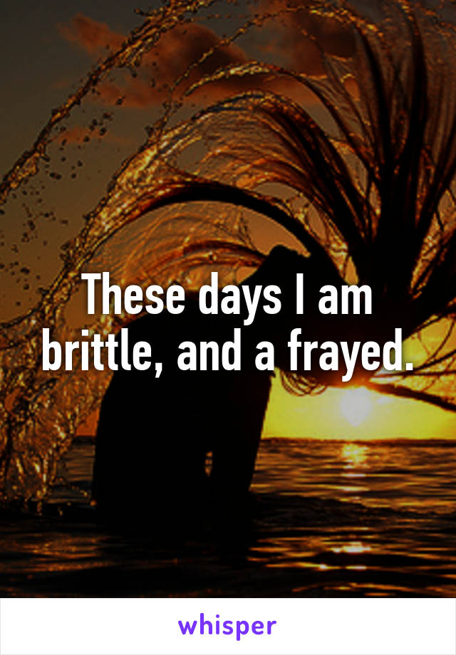 These days I am brittle, and a frayed.