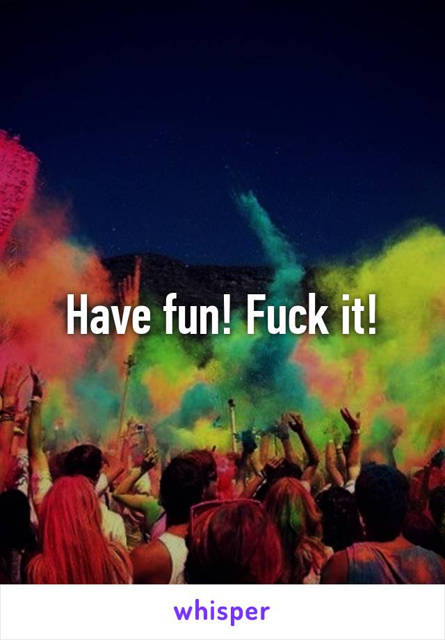 Have fun! Fuck it!