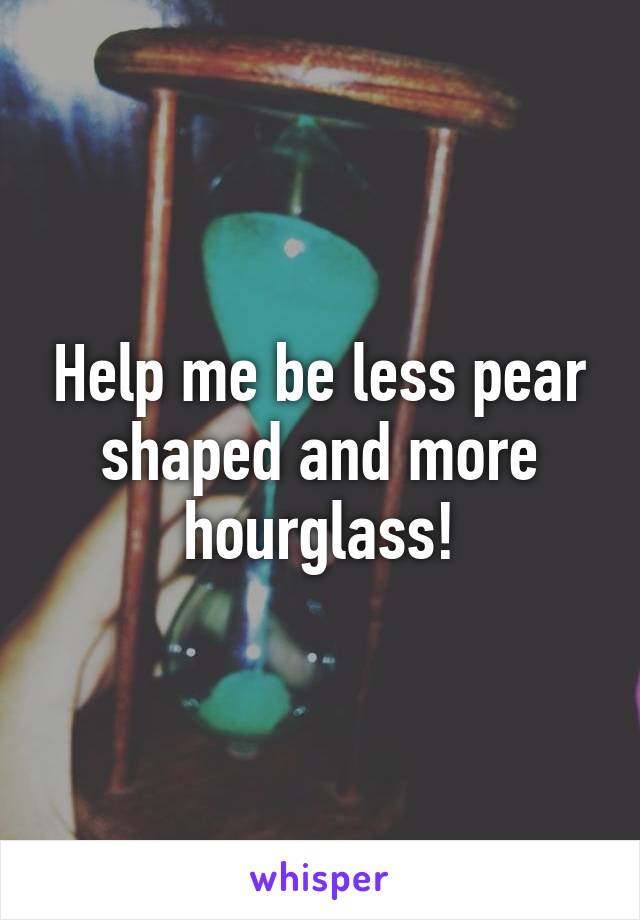 Help me be less pear shaped and more hourglass!