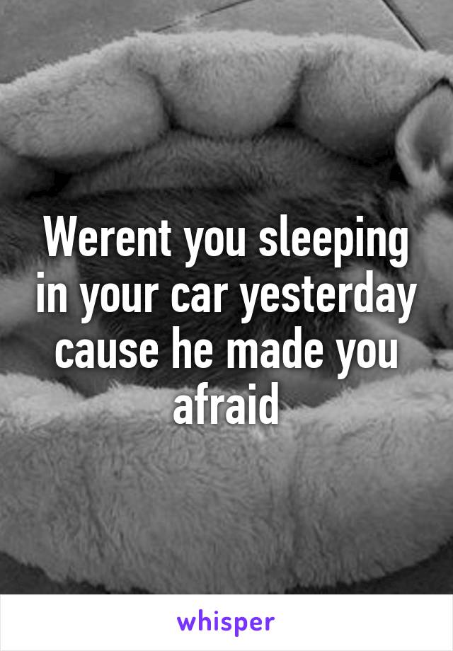 Werent you sleeping in your car yesterday cause he made you afraid