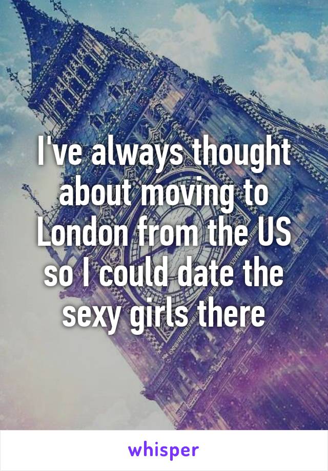 I've always thought about moving to London from the US so I could date the sexy girls there