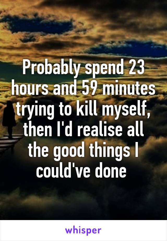 Probably spend 23 hours and 59 minutes trying to kill myself, then I'd realise all the good things I could've done 