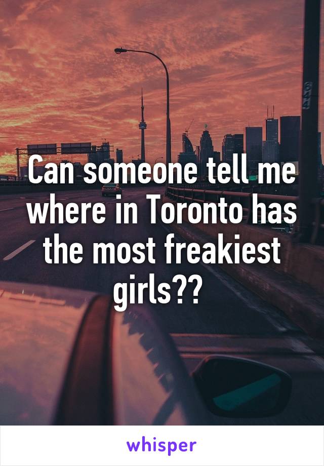 Can someone tell me where in Toronto has the most freakiest girls?? 