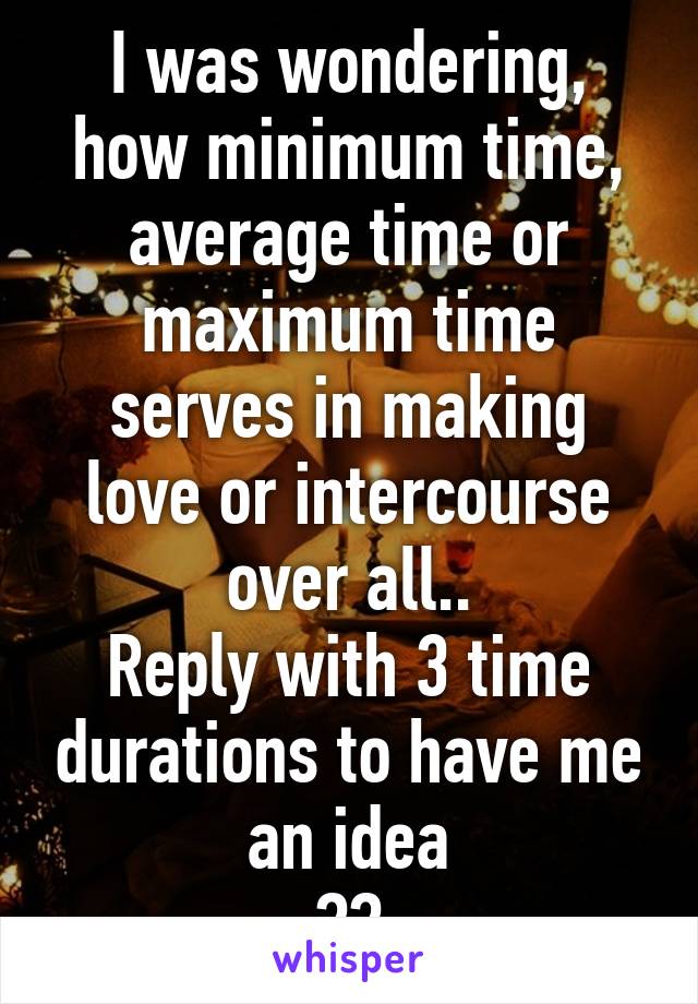 I was wondering, how minimum time, average time or maximum time serves in making love or intercourse over all..
Reply with 3 time durations to have me an idea
??