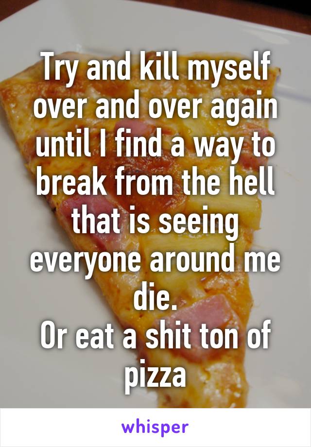 Try and kill myself over and over again until I find a way to break from the hell that is seeing everyone around me die.
Or eat a shit ton of pizza