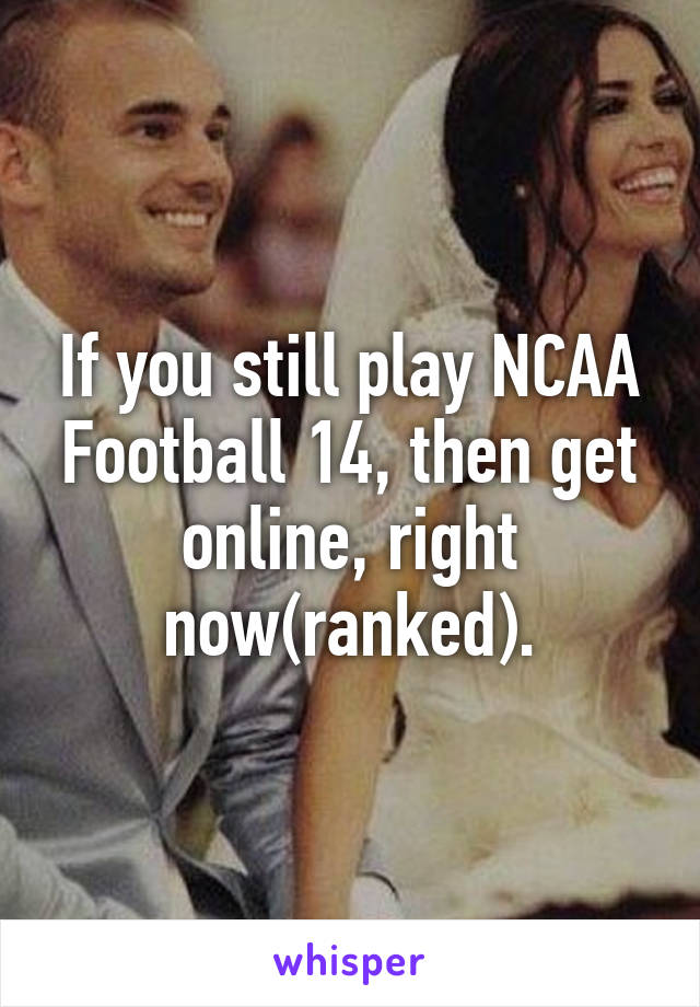 If you still play NCAA Football 14, then get online, right now(ranked).