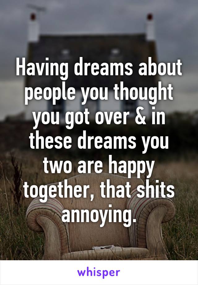 Having dreams about people you thought you got over & in these dreams you two are happy together, that shits annoying.