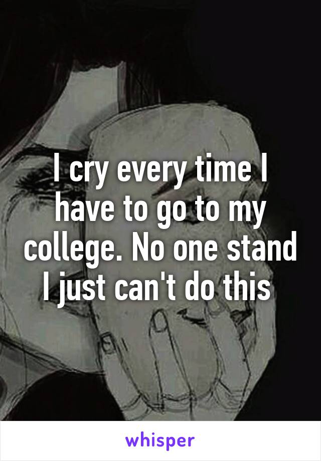 I cry every time I have to go to my college. No one stand I just can't do this 