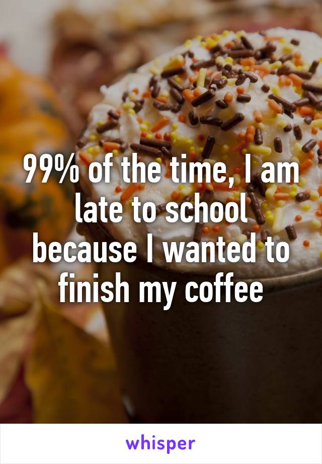 99% of the time, I am late to school because I wanted to finish my coffee