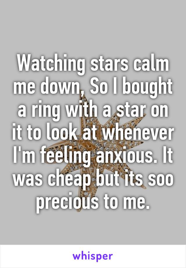 Watching stars calm me down, So I bought a ring with a star on it to look at whenever I'm feeling anxious. It was cheap but its soo precious to me.