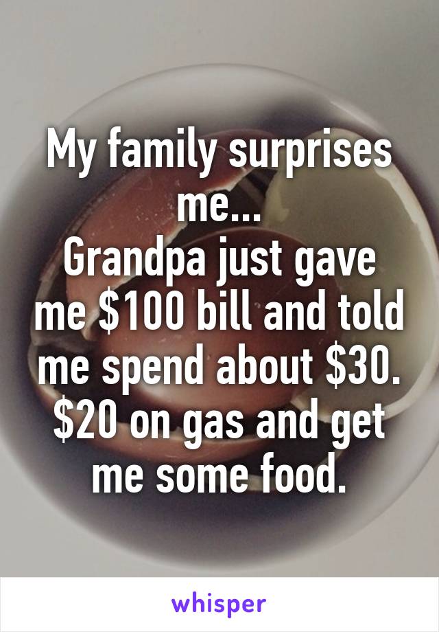 My family surprises me...
Grandpa just gave me $100 bill and told me spend about $30. $20 on gas and get me some food.