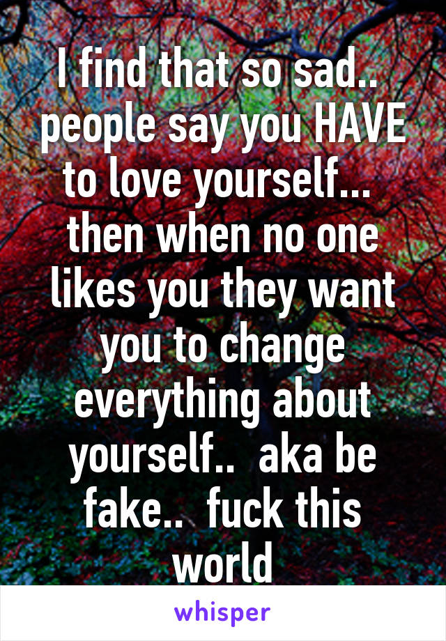 I find that so sad..  people say you HAVE to love yourself...  then when no one likes you they want you to change everything about yourself..  aka be fake..  fuck this world