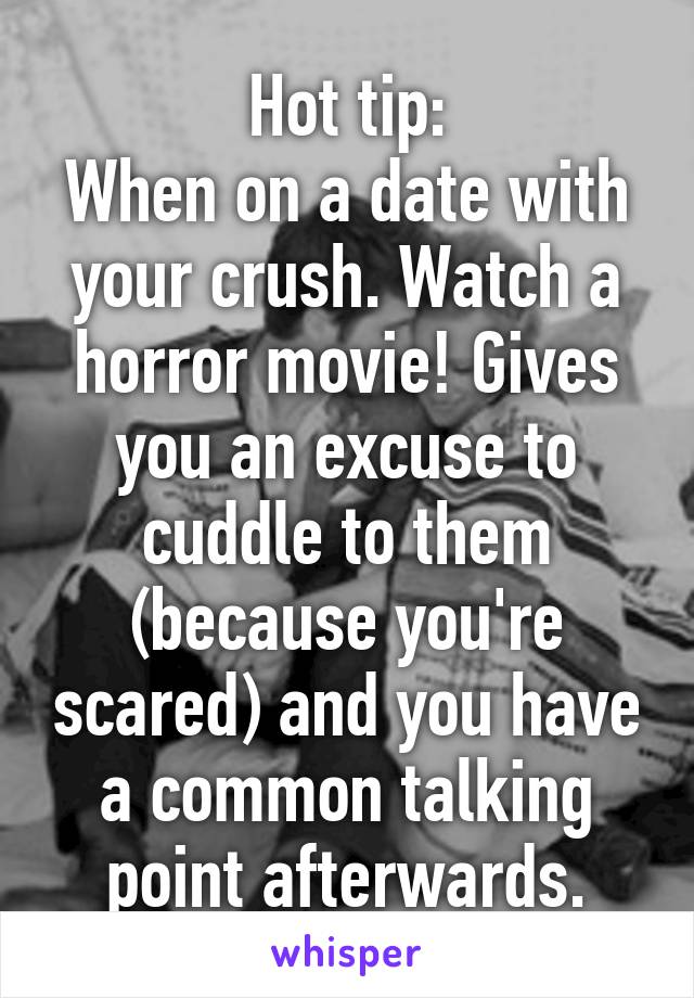 Hot tip:
When on a date with your crush. Watch a horror movie! Gives you an excuse to cuddle to them (because you're scared) and you have a common talking point afterwards.