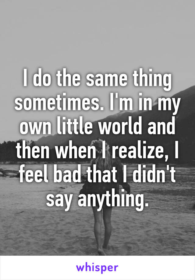 I do the same thing sometimes. I'm in my own little world and then when I realize, I feel bad that I didn't say anything.