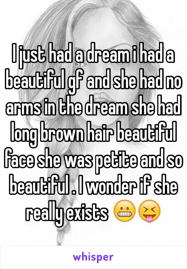 I just had a dream i had a beautiful gf and she had no arms in the dream she had long brown hair beautiful face she was petite and so beautiful . I wonder if she really exists 😬😝