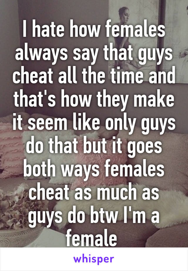 I hate how females always say that guys cheat all the time and that's how they make it seem like only guys do that but it goes both ways females cheat as much as guys do btw I'm a female 