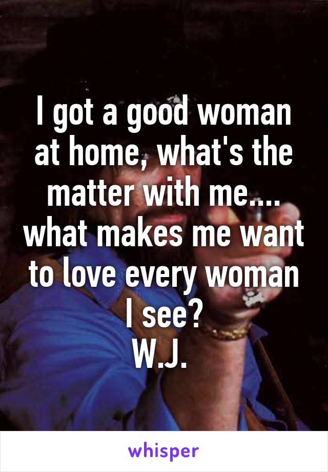 I got a good woman at home, what's the matter with me.... what makes me want to love every woman I see?
W.J. 