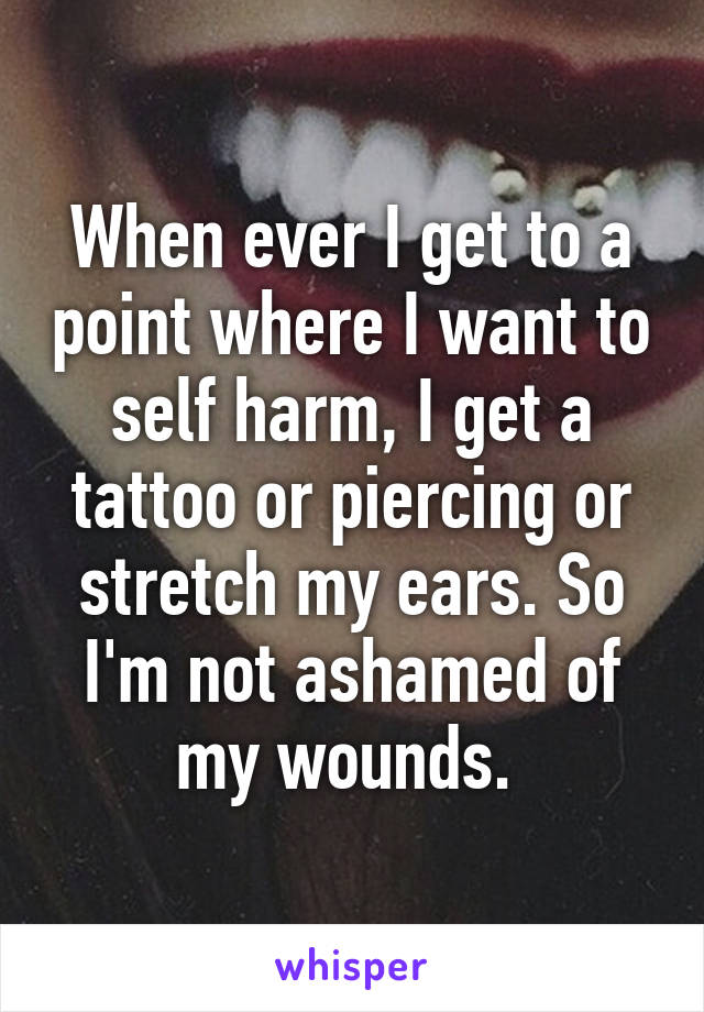 When ever I get to a point where I want to self harm, I get a tattoo or piercing or stretch my ears. So I'm not ashamed of my wounds. 