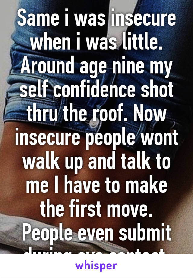 Same i was insecure when i was little. Around age nine my self confidence shot thru the roof. Now insecure people wont walk up and talk to me I have to make the first move. People even submit during eye contact.