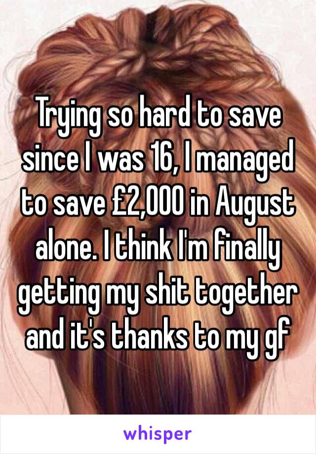 Trying so hard to save since I was 16, I managed to save £2,000 in August alone. I think I'm finally getting my shit together and it's thanks to my gf