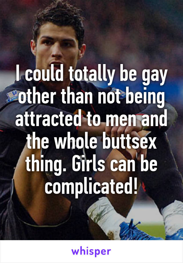 I could totally be gay other than not being attracted to men and the whole buttsex thing. Girls can be complicated!