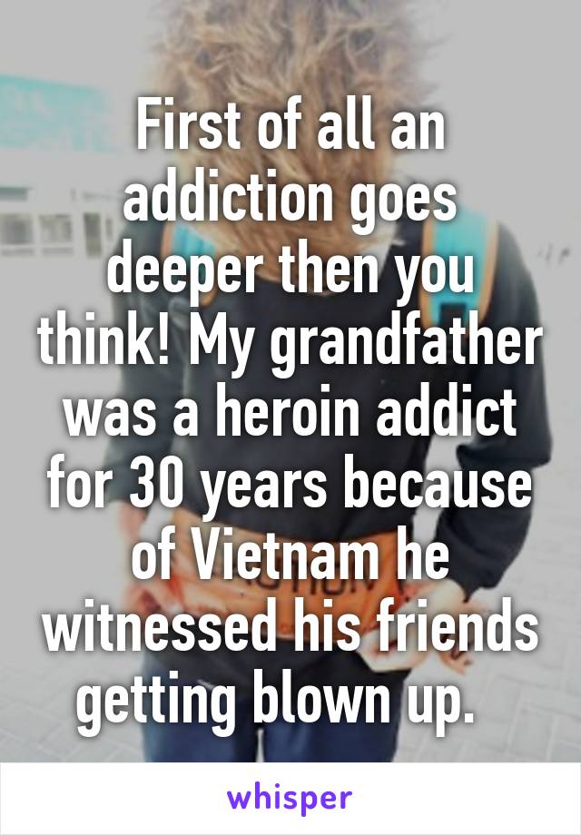 First of all an addiction goes deeper then you think! My grandfather was a heroin addict for 30 years because of Vietnam he witnessed his friends getting blown up.  