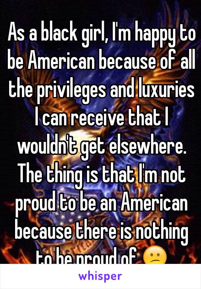 As a black girl, I'm happy to be American because of all the privileges and luxuries I can receive that I wouldn't get elsewhere. The thing is that I'm not proud to be an American because there is nothing to be proud of.😕