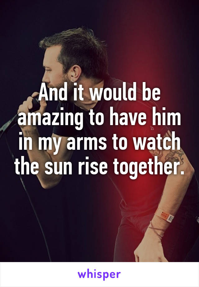 And it would be amazing to have him in my arms to watch the sun rise together. 