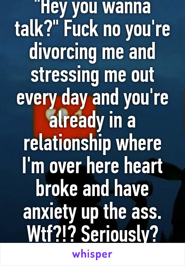 "Hey you wanna talk?" Fuck no you're divorcing me and stressing me out every day and you're already in a relationship where I'm over here heart broke and have anxiety up the ass. Wtf?!? Seriously? m26