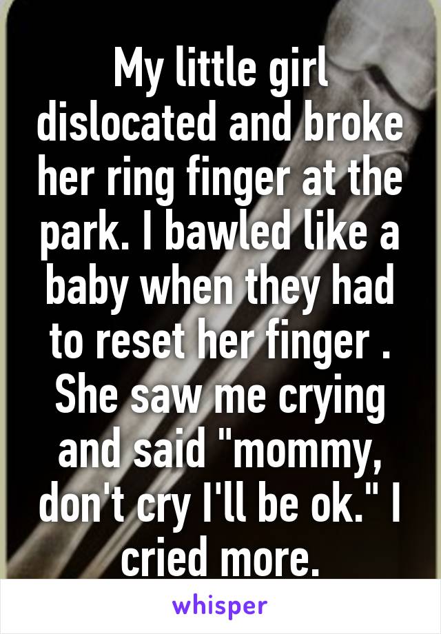 My little girl dislocated and broke her ring finger at the park. I bawled like a baby when they had to reset her finger . She saw me crying and said "mommy, don't cry I'll be ok." I cried more.