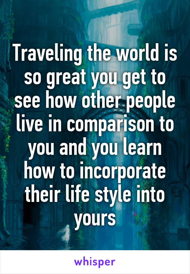 Traveling the world is so great you get to see how other people live in comparison to you and you learn how to incorporate their life style into yours